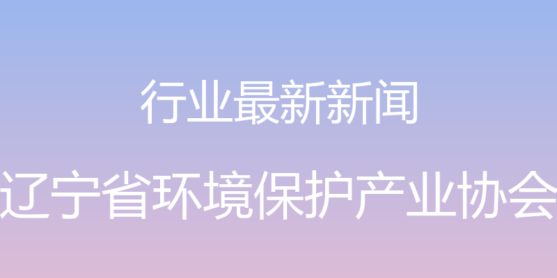 行业最新新闻 - 辽宁省环境保护产业协会