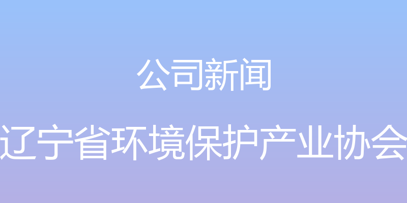 公司新闻 - 辽宁省环境保护产业协会